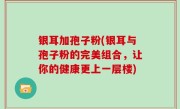银耳加孢子粉(银耳与孢子粉的完美组合，让你的健康更上一层楼)