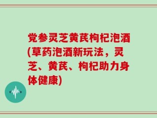 党参灵芝黄芪枸杞泡酒(草药泡酒新玩法，灵芝、黄芪、枸杞助力身体健康)