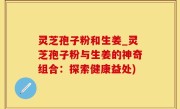 灵芝孢子粉和生姜_灵芝孢子粉与生姜的神奇组合：探索健康益处)