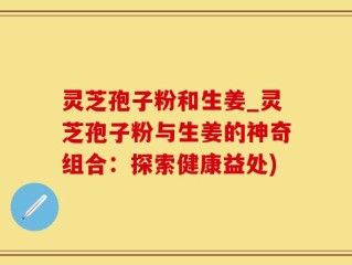 灵芝孢子粉和生姜_灵芝孢子粉与生姜的神奇组合：探索健康益处)