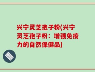 兴宁灵芝孢子粉(兴宁灵芝孢子粉：增强免疫力的自然保健品)