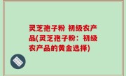 灵芝孢子粉 初级农产品(灵芝孢子粉：初级农产品的黄金选择)