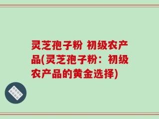 灵芝孢子粉 初级农产品(灵芝孢子粉：初级农产品的黄金选择)