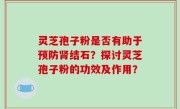 灵芝孢子粉是否有助于预防肾结石？探讨灵芝孢子粉的功效及作用？