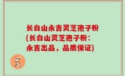 长白山永吉灵芝孢子粉(长白山灵芝孢子粉：永吉出品，品质保证)