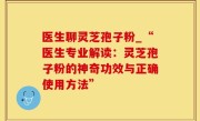 医生聊灵芝孢子粉_“医生专业解读：灵芝孢子粉的神奇功效与正确使用方法”