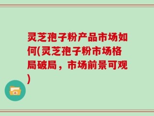 灵芝孢子粉产品市场如何(灵芝孢子粉市场格局破局，市场前景可观)