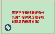 灵芝孢子粉过期还有什么用？探讨灵芝孢子粉过期后的应用方法？