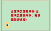 全芝坊灵芝孢子粉(全芝坊灵芝孢子粉：天然保健好选择)