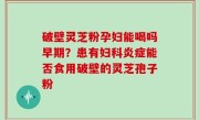破壁灵芝粉孕妇能喝吗早期？患有妇科炎症能否食用破壁的灵芝孢子粉