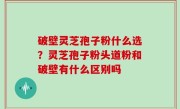 破壁灵芝孢子粉什么选？灵芝孢子粉头道粉和破壁有什么区别吗