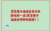 灵芝孢子油适合多大年龄吃好一点(灵芝孢子油适合何种年龄段？)