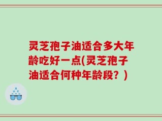 灵芝孢子油适合多大年龄吃好一点(灵芝孢子油适合何种年龄段？)