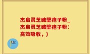 杰启灵芝破壁孢子粉_杰启灵芝破壁孢子粉：高效吸收，)