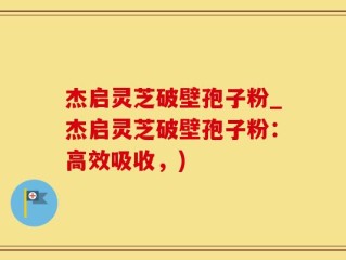 杰启灵芝破壁孢子粉_杰启灵芝破壁孢子粉：高效吸收，)