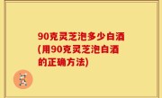 90克灵芝泡多少白酒(用90克灵芝泡白酒的正确方法)