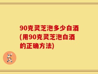 90克灵芝泡多少白酒(用90克灵芝泡白酒的正确方法)
