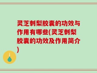 灵芝刺梨胶囊的功效与作用有哪些(灵芝刺梨胶囊的功效及作用简介)