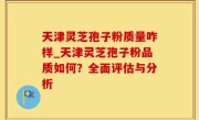 天津灵芝孢子粉质量咋样_天津灵芝孢子粉品质如何？全面评估与分析