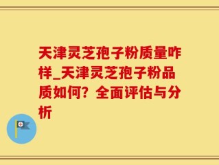 天津灵芝孢子粉质量咋样_天津灵芝孢子粉品质如何？全面评估与分析