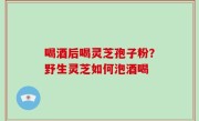 喝酒后喝灵芝孢子粉？野生灵芝如何泡酒喝