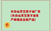 长白山灵芝孢子油厂家(长白山灵芝孢子油生产商推出全新产品)