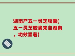 湖南产五一灵芝胶囊(五一灵芝胶囊来自湖南，功效显著)