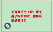 芝莆灵芝孢子粉？灵芝孢子粉的功效、作用及禁忌是什么