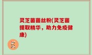 灵芝菌菌丝粉(灵芝菌提取精华，助力免疫健康)