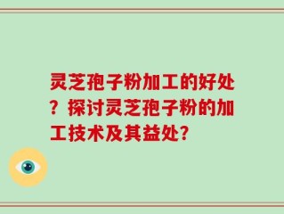 灵芝孢子粉加工的好处？探讨灵芝孢子粉的加工技术及其益处？