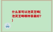 什么茶可以泡灵芝喝(泡灵芝喝哪种茶最好？)