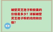 破壁灵芝孢子粉胶囊的价格是多少？详解破壁灵芝孢子粉的功效和价格？