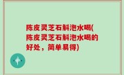 陈皮灵芝石斛泡水喝(陈皮灵芝石斛泡水喝的好处，简单易得)