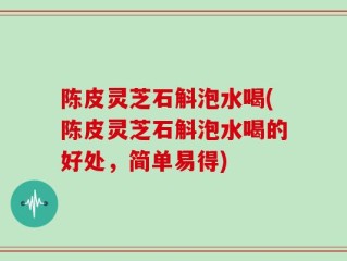 陈皮灵芝石斛泡水喝(陈皮灵芝石斛泡水喝的好处，简单易得)