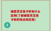 破壁灵芝孢子粉有什么区别(了解破壁灵芝孢子粉的特点和优势)