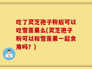 吃了灵芝孢子粉后可以吃雪莲果么(灵芝孢子粉可以和雪莲果一起食用吗？)