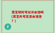 灵芝切片可以冷水泡吗(灵芝片可否凉水浸泡？)