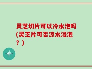 灵芝切片可以冷水泡吗(灵芝片可否凉水浸泡？)