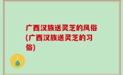 广西汉族送灵芝的风俗(广西汉族送灵芝的习俗)