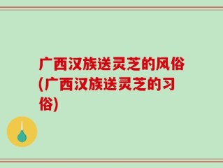 广西汉族送灵芝的风俗(广西汉族送灵芝的习俗)