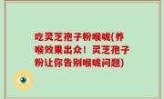 吃灵芝孢子粉喉咙(养喉效果出众！灵芝孢子粉让你告别喉咙问题)