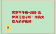 灵芝孢子粉+品牌(品牌灵芝孢子粉：提高免疫力的好选择)