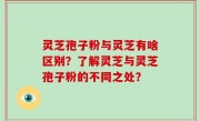 灵芝孢子粉与灵芝有啥区别？了解灵芝与灵芝孢子粉的不同之处？