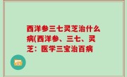 西洋参三七灵芝治什么病(西洋参、三七、灵芝：医学三宝治百病