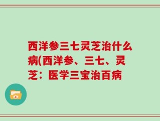 西洋参三七灵芝治什么病(西洋参、三七、灵芝：医学三宝治百病