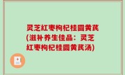 灵芝红枣枸杞桂圆黄芪(滋补养生佳品：灵芝红枣枸杞桂圆黄芪汤)