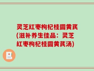 灵芝红枣枸杞桂圆黄芪(滋补养生佳品：灵芝红枣枸杞桂圆黄芪汤)