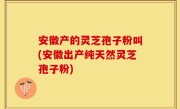 安徽产的灵芝孢子粉叫(安徽出产纯天然灵芝孢子粉)