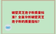 破壁灵芝孢子粉质量标准？全面分析破壁灵芝孢子粉的质量指标？