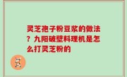 灵芝孢子粉豆浆的做法？九阳破壁料理机是怎么打灵芝粉的